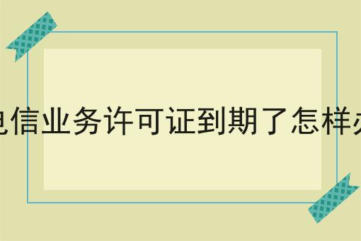 增值电信业务许可证到期了怎样办续期