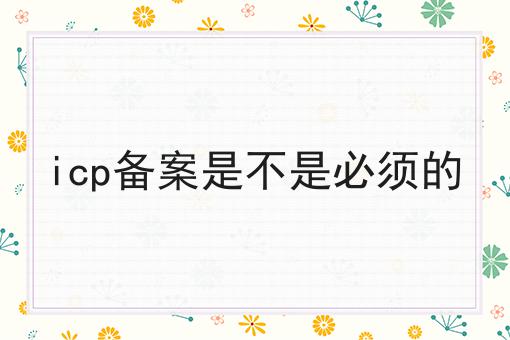 独一无二的icp备案是不是必须的，不容错过！