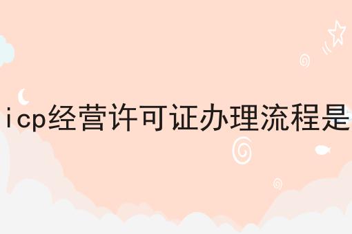 盘点icp经营许可证办理流程是什么 盘点icp经营许可证办理流程是什么