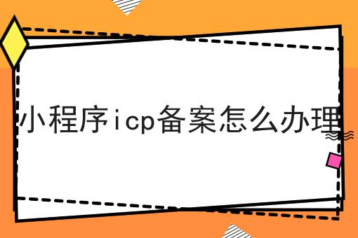 小程序icp备案怎么办理 小程序icp备案怎么办理