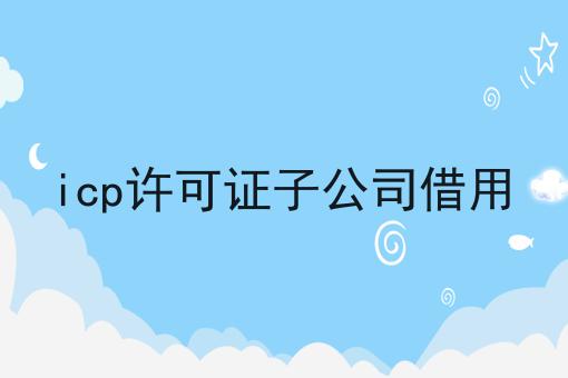 icp许可证子公司借用 icp许可证子公司借用