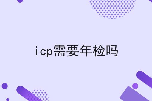 icp需要年检吗 icp需要年检吗