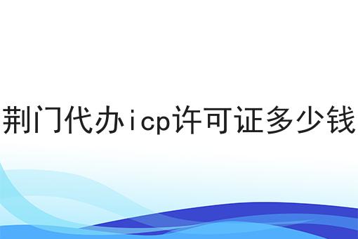 这才是荆门代办icp许可证多少钱真正需要的~