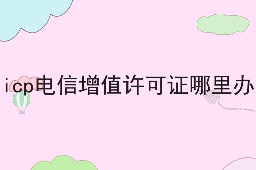icp电信增值许可证哪里办 icp电信增值许可证哪里办
