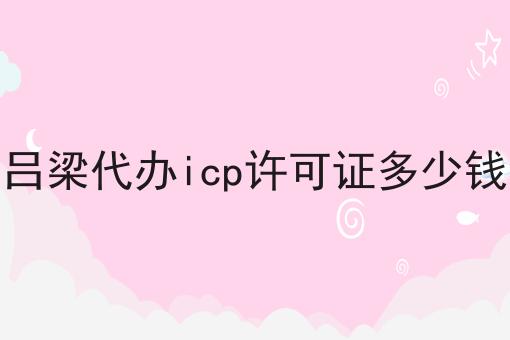 吕梁代办icp许可证多少钱，一文详解！