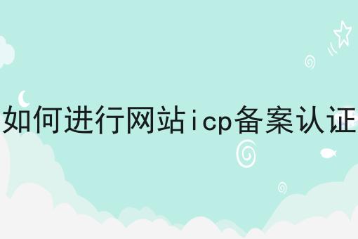 如何进行网站icp备案认证 如何进行网站icp备案认证