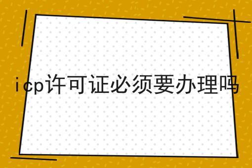 icp许可证必须要办理吗 icp许可证必须要办理吗