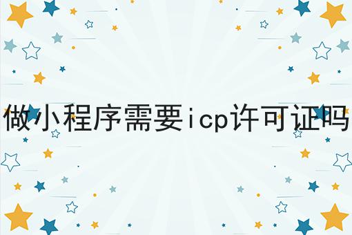 做小程序需要icp许可证吗，详细介绍！