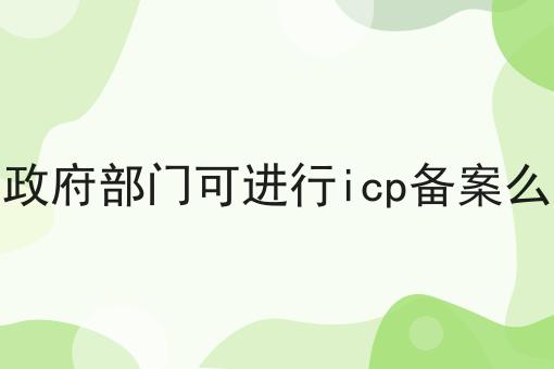 政府部门可进行icp备案么 政府部门可进行icp备案么