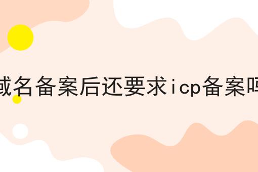域名备案后还要求icp备案吗 域名备案后还要求icp备案吗