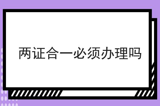 两证合一必须办理吗，不妨来看看！