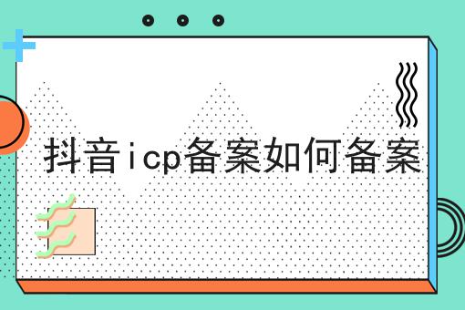 抖音icp备案如何备案 抖音icp备案如何备案