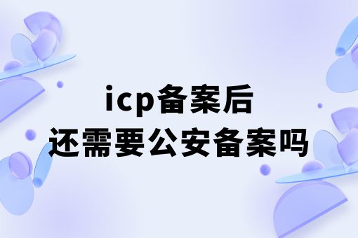 icp备案后还需要公安备案吗？详细看这里！
