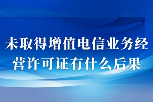 未取得增值电信业务经营许可证有什么后果，很严重速看！