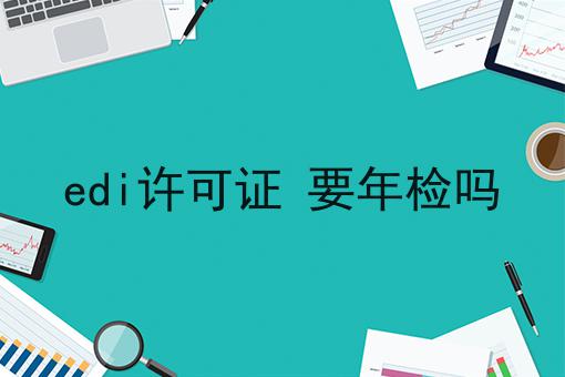 edi许可证 要年检吗 edi许可证 要年检吗