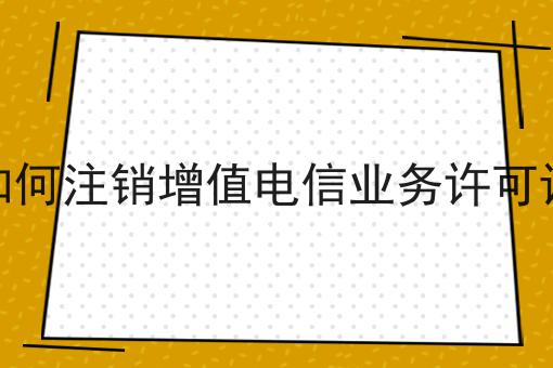 如何注销增值电信业务许可证超详细解答！