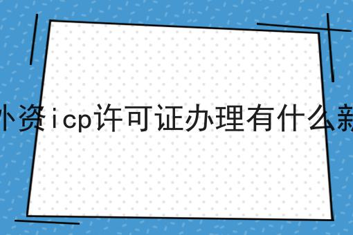 2023年外资icp许可证办理有什么新要求吗