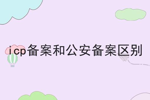 icp备案和公安备案区别 icp备案和公安备案区别