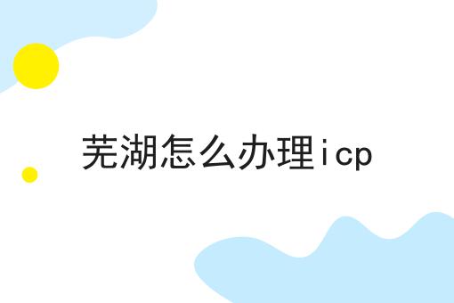 芜湖怎么办理icp 芜湖怎么办理icp
