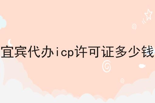 宜宾代办icp许可证多少钱 宜宾代办icp许可证多少钱