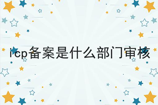 icp备案是什么部门审核 icp备案是什么部门审核