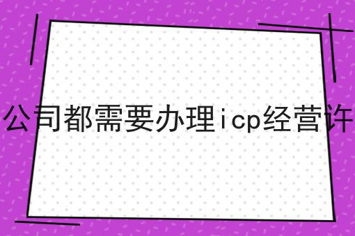 所有的公司都需要办理icp经营许可证吗 所有的公司都需要办理icp经营许可证吗