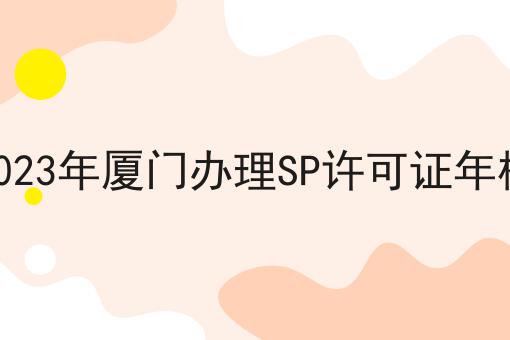 2023年厦门办理SP许可证年检 2023年厦门办理SP许可证年检