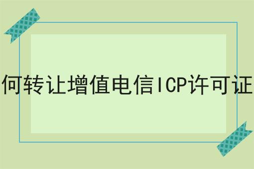 如何转让增值电信ICP许可证呢