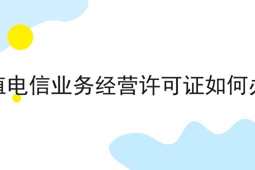 增值电信业务经营许可证如何办理，还不快来看看！