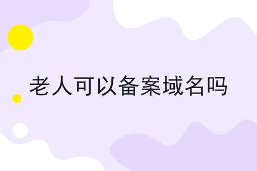老人可以备案域名吗 老人可以备案域名吗