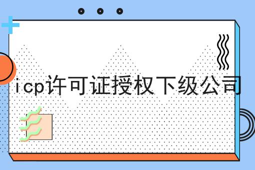 icp许可证授权下级公司 icp许可证授权下级公司