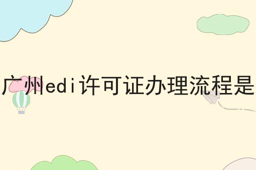 2023广州edi许可证办理流程是什么 2023广州edi许可证办理流程是什么
