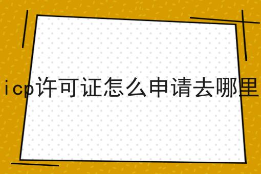 盘点icp许可证怎么申请去哪里申请 盘点icp许可证怎么申请去哪里申请