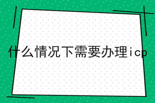 什么情况下需要办理icp