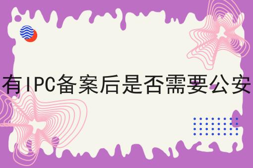 网站有IPC备案后是否需要公安备案有哪些？网站有IPC备案后是否需要公安备案有什么优势？