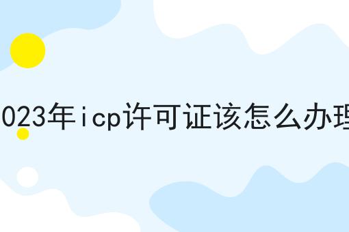 2023年icp许可证该怎么办理 2023年icp许可证该怎么办理