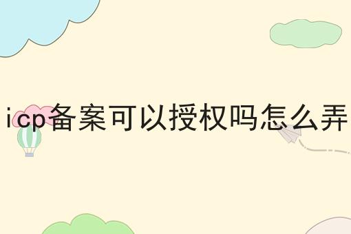 icp备案可以授权吗怎么弄 icp备案可以授权吗怎么弄