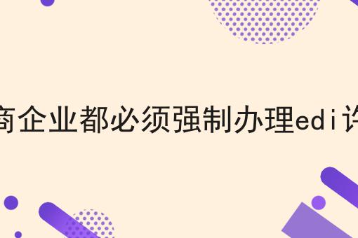 所有电商企业都必须强制办理edi许可证吗，几个简单的步骤即可搞定