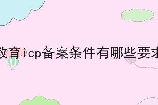 教育icp备案条件有哪些要求 教育icp备案条件有哪些要求