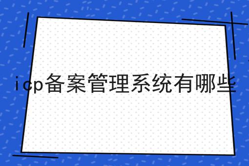 icp备案管理系统有哪些 icp备案管理系统有哪些
