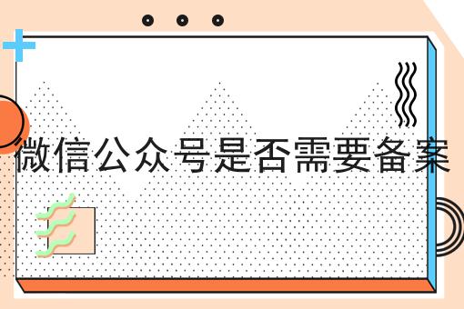 微信公众号是否需要备案有啥用你都了解吗