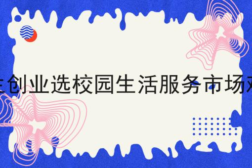 干货:关于大学生创业选校园生活服务市场难不难的思路技巧分析