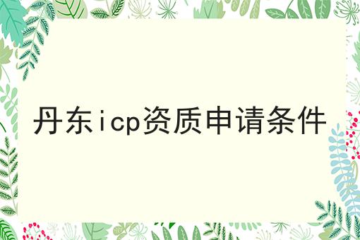 丹东icp资质申请条件 丹东icp资质申请条件