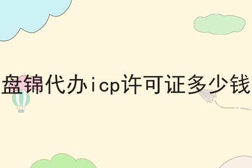 有哪些盘锦代办icp许可证多少钱？一分钟告诉你！