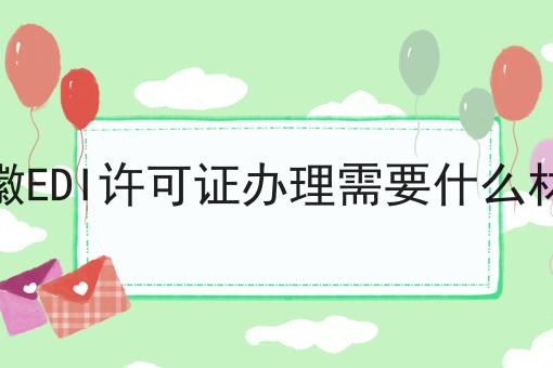 安徽EDI许可证办理需要什么材料 安徽EDI许可证办理需要什么材料