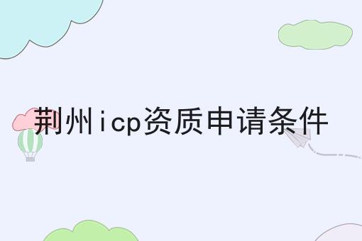 荆州icp资质申请条件 荆州icp资质申请条件