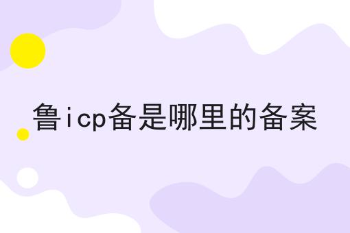 鲁icp备是哪里的备案 鲁icp备是哪里的备案