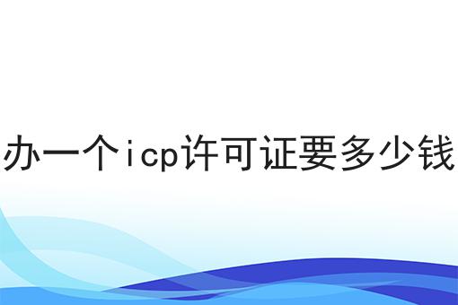 办一个icp许可证要多少钱 办一个icp许可证要多少钱
