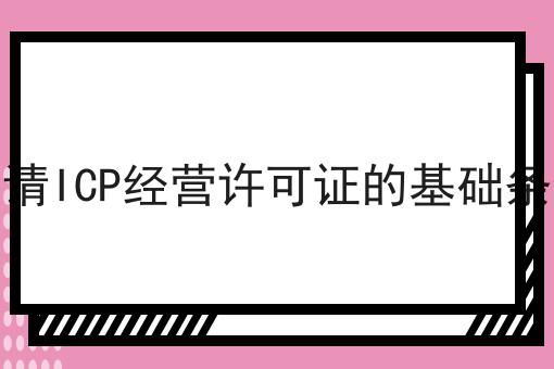 申请ICP经营许可证的基础条件 申请ICP经营许可证的基础条件