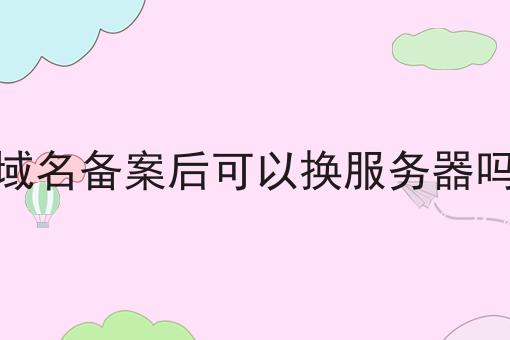 域名备案后可以换服务器吗 域名备案后可以换服务器吗